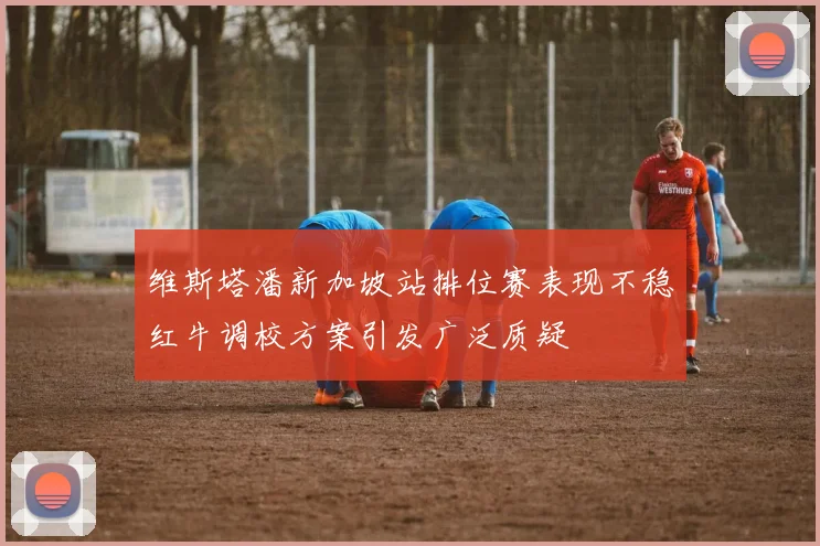 维斯塔潘新加坡站排位赛表现不稳红牛调校方案引发广泛质疑