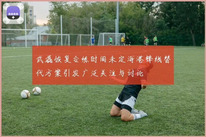 武磊恢复合练时间未定海港锋线替代方案引发广泛关注与讨论