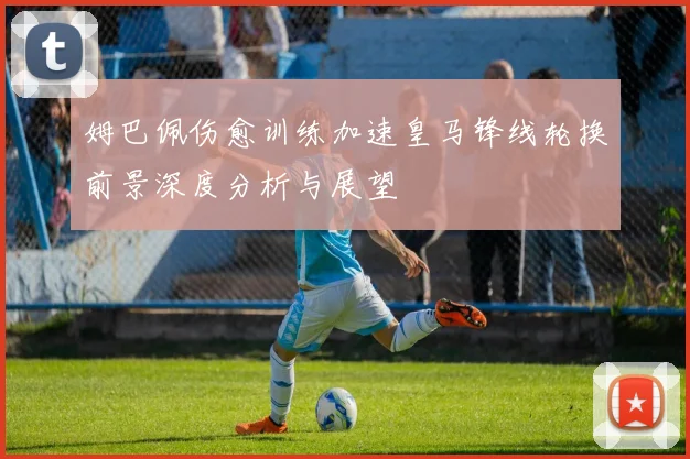 姆巴佩伤愈训练加速皇马锋线轮换前景深度分析与展望