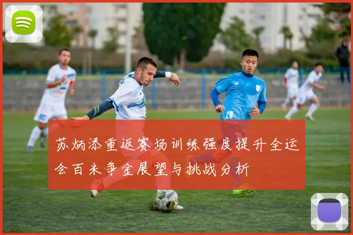 苏炳添重返赛场训练强度提升全运会百米争金展望与挑战分析