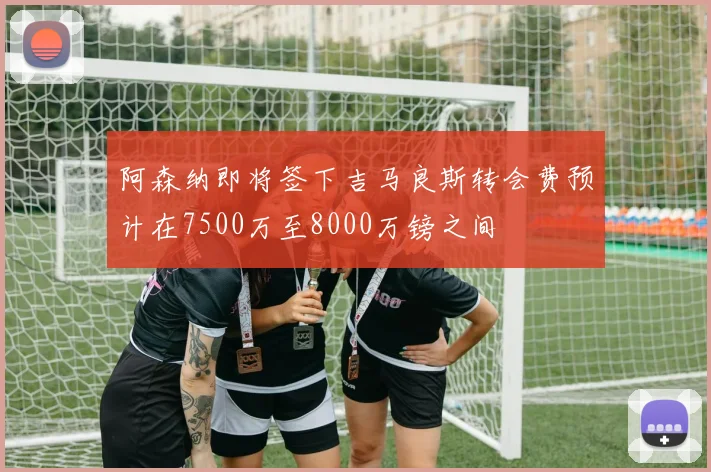 阿森纳即将签下吉马良斯转会费预计在7500万至8000万镑之间